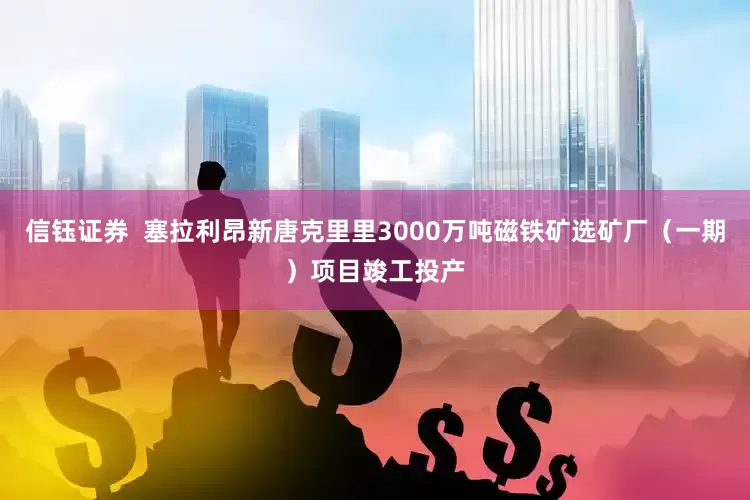 信钰证券  塞拉利昂新唐克里里3000万吨磁铁矿选矿厂（一期）项目竣工投产