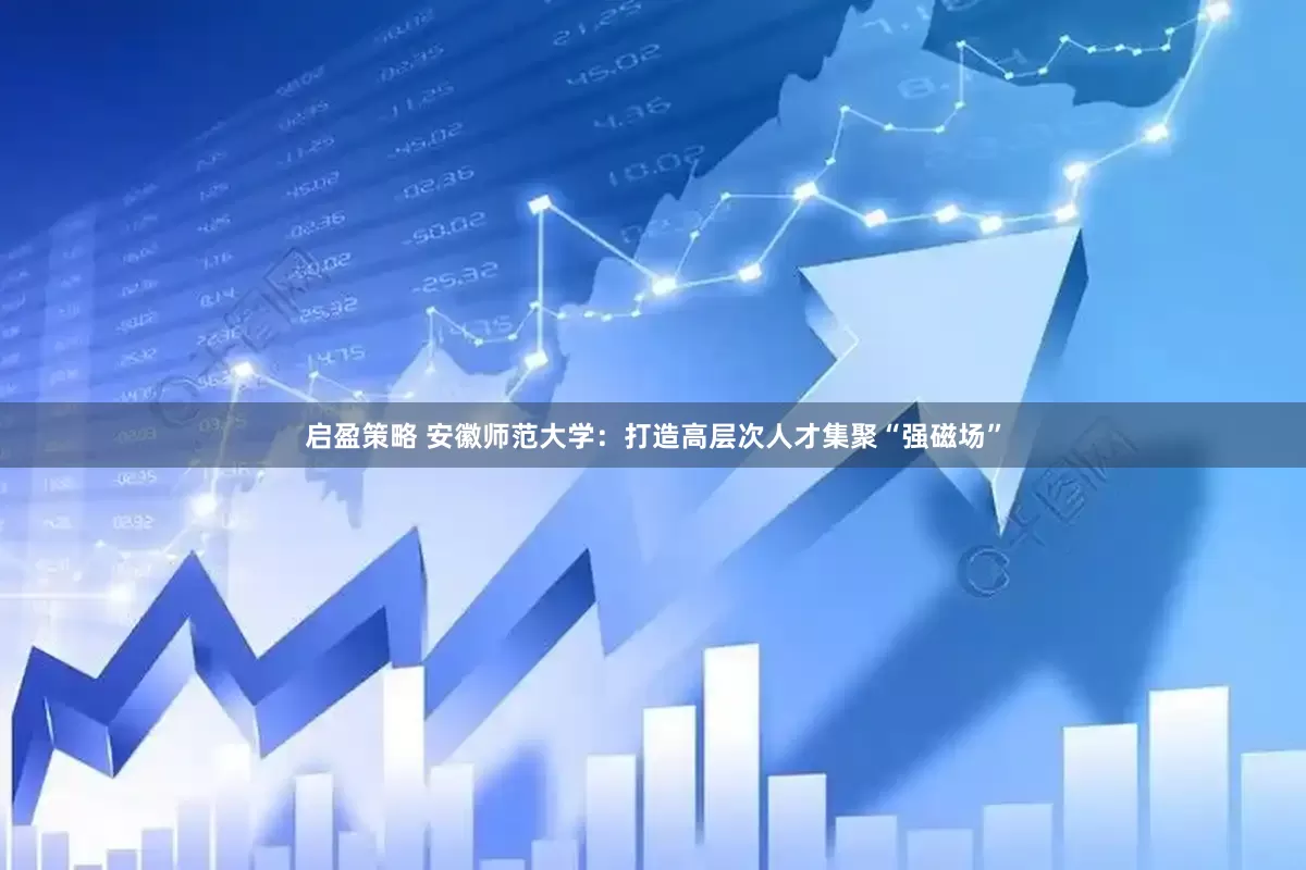 启盈策略 安徽师范大学：打造高层次人才集聚“强磁场”