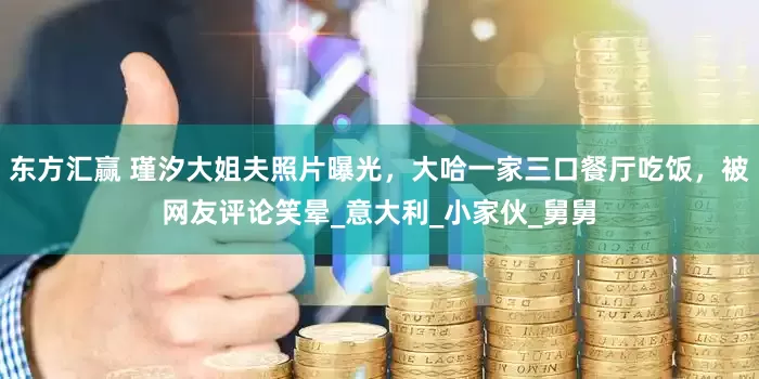 东方汇赢 瑾汐大姐夫照片曝光，大哈一家三口餐厅吃饭，被网友评论笑晕_意大利_小家伙_舅舅