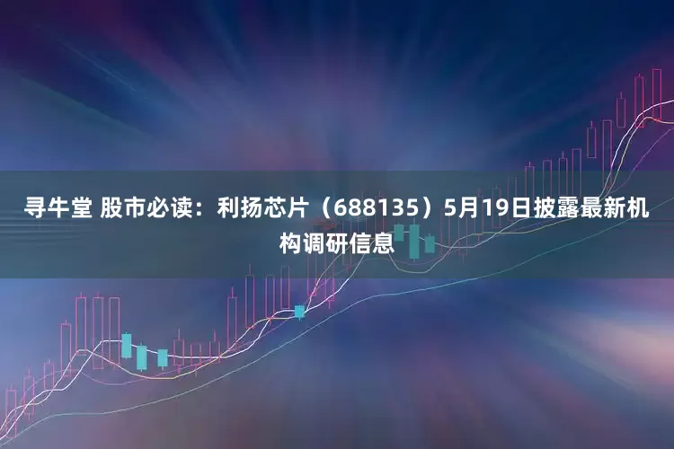 寻牛堂 股市必读：利扬芯片（688135）5月19日披露最新机构调研信息