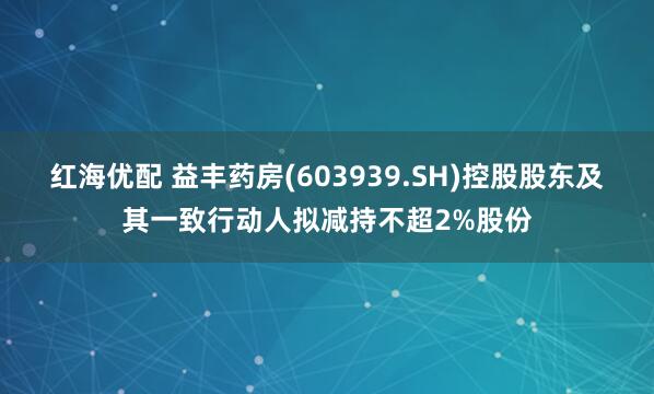 红海优配 益丰药房(603939.SH)控股股东及其一致行动人拟减持不超2%股份