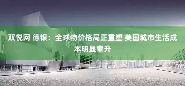 双悦网 德银：全球物价格局正重塑 美国城市生活成本明显攀升