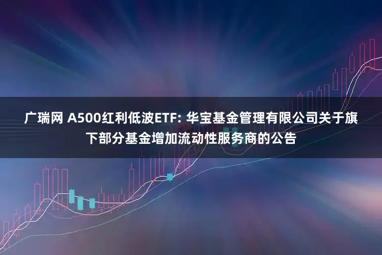 广瑞网 A500红利低波ETF: 华宝基金管理有限公司关于旗下部分基金增加流动性服务商的公告