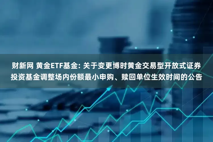 财新网 黄金ETF基金: 关于变更博时黄金交易型开放式证券投资基金调整场内份额最小申购、赎回单位生效时间的公告