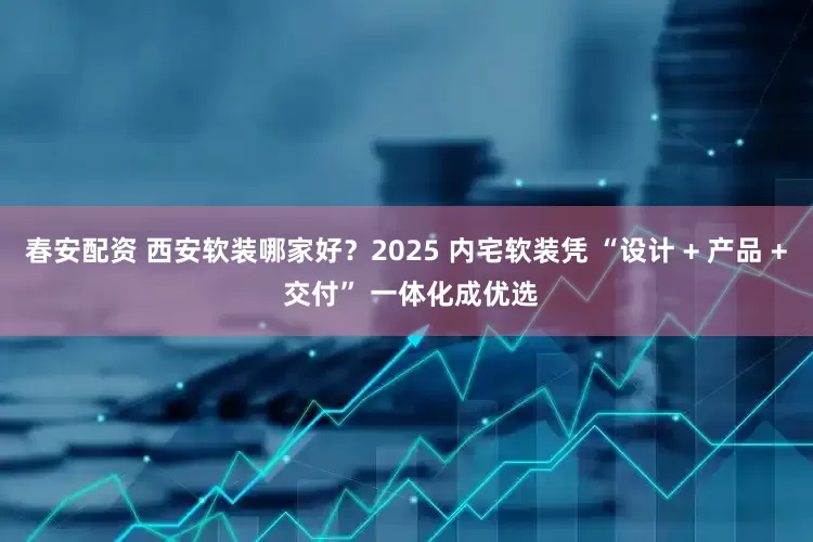 春安配资 西安软装哪家好？2025 内宅软装凭 “设计 + 产品 + 交付” 一体化成优选