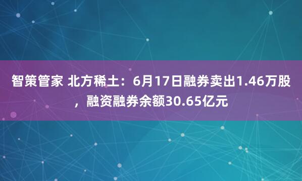 智策管家 北方稀土：6月17日融券卖出1.46万股，融资融券余额30.65亿元