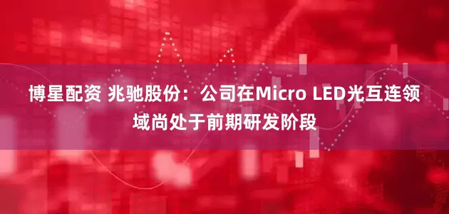 博星配资 兆驰股份：公司在Micro LED光互连领域尚处于前期研发阶段