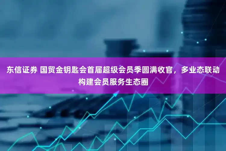 东信证券 国贸金钥匙会首届超级会员季圆满收官，多业态联动构建会员服务生态圈