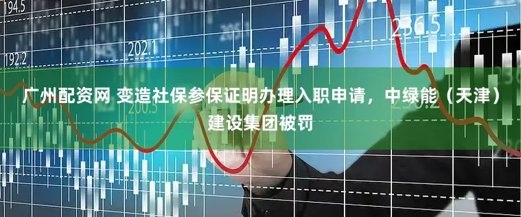 广州配资网 变造社保参保证明办理入职申请，中绿能（天津）建设集团被罚