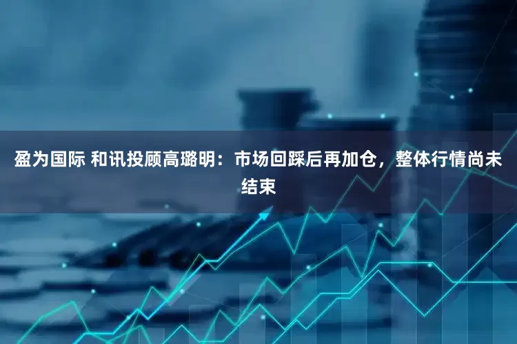 盈为国际 和讯投顾高璐明：市场回踩后再加仓，整体行情尚未结束