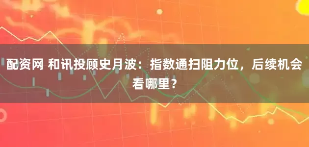 配资网 和讯投顾史月波：指数通扫阻力位，后续机会看哪里？