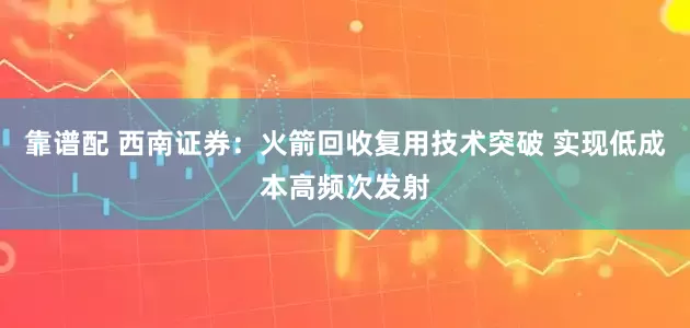 靠谱配 西南证券：火箭回收复用技术突破 实现低成本高频次发射