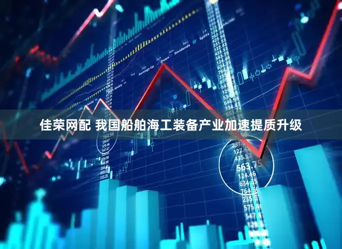 佳荣网配 我国船舶海工装备产业加速提质升级