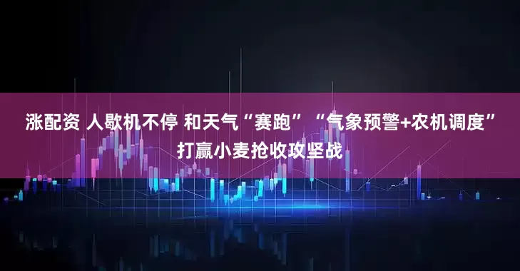 涨配资 人歇机不停 和天气“赛跑” “气象预警+农机调度”打赢小麦抢收攻坚战