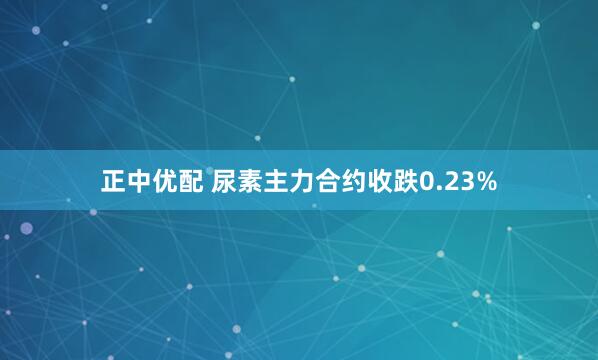 正中优配 尿素主力合约收跌0.23%
